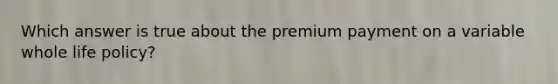 Which answer is true about the premium payment on a variable whole life policy?