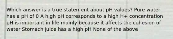 Which answer is a true statement about pH values? Pure water has a pH of 0 A high pH corresponds to a high H+ concentration pH is important in life mainly because it affects the cohesion of water Stomach juice has a high pH None of the above