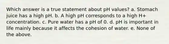 Which answer is a true statement about pH values? a. Stomach juice has a high pH. b. A high pH corresponds to a high H+ concentration. c. Pure water has a pH of 0. d. pH is important in life mainly because it affects the cohesion of water. e. None of the above.