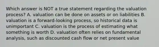 Which answer is NOT a true statement regarding the valuation process? A. valuation can be done on assets or on liabilities B. valuation is a forward-looking process, so historical data is unimportant C. valuation is the process of estimating what something is worth D. valuation often relies on fundamental analysis, such as discounted cash flow or net present value