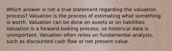 Which answer is not a true statement regarding the valuation process? Valuation is the process of estimating what something is worth. Valuation can be done on assets or on liabilities. Valuation is a forward-looking process, so historical data is unimportant. Valuation often relies on fundamental analysis, such as discounted cash flow or net present value.