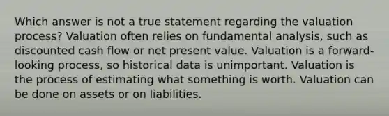 Which answer is not a true statement regarding the valuation process? Valuation often relies on fundamental analysis, such as discounted cash flow or net present value. Valuation is a forward-looking process, so historical data is unimportant. Valuation is the process of estimating what something is worth. Valuation can be done on assets or on liabilities.