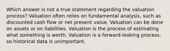 Which answer is not a true statement regarding the valuation process? Valuation often relies on fundamental analysis, such as discounted cash flow or net present value. Valuation can be done on assets or on liabilities. Valuation is the process of estimating what something is worth. Valuation is a forward-looking process, so historical data is unimportant.