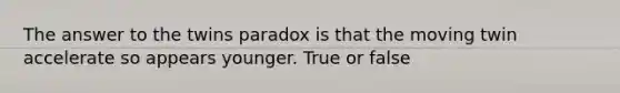 The answer to the twins paradox is that the moving twin accelerate so appears younger. True or false