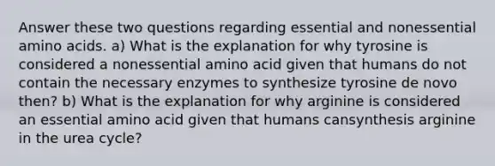 Answer these two questions regarding essential and nonessential <a href='https://www.questionai.com/knowledge/k9gb720LCl-amino-acids' class='anchor-knowledge'>amino acids</a>. a) What is the explanation for why tyrosine is considered a nonessential amino acid given that humans do not contain the necessary enzymes to synthesize tyrosine de novo then? b) What is the explanation for why arginine is considered an essential amino acid given that humans cansynthesis arginine in the urea cycle?