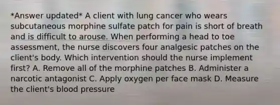 *Answer updated* A client with lung cancer who wears subcutaneous morphine sulfate patch for pain is short of breath and is difficult to arouse. When performing a head to toe assessment, the nurse discovers four analgesic patches on the client's body. Which intervention should the nurse implement first? A. Remove all of the morphine patches B. Administer a narcotic antagonist C. Apply oxygen per face mask D. Measure the client's blood pressure