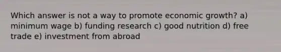 Which answer is not a way to promote economic growth? a) minimum wage b) funding research c) good nutrition d) free trade e) investment from abroad