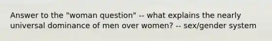 Answer to the "woman question" -- what explains the nearly universal dominance of men over women? -- sex/gender system