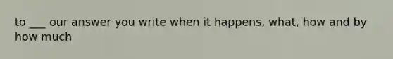 to ___ our answer you write when it happens, what, how and by how much