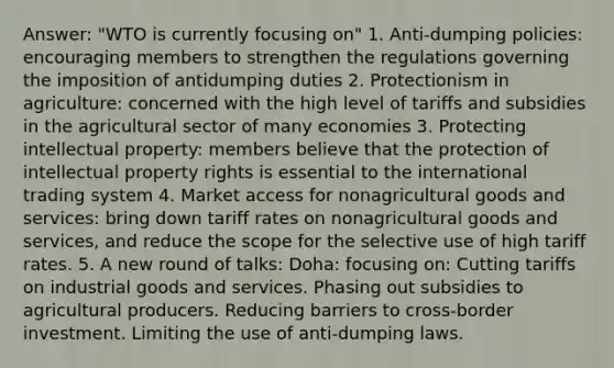 Answer: "WTO is currently focusing on" 1. Anti-dumping policies: encouraging members to strengthen the regulations governing the imposition of antidumping duties 2. Protectionism in agriculture: concerned with the high level of tariffs and subsidies in the agricultural sector of many economies 3. Protecting intellectual property: members believe that the protection of intellectual property rights is essential to the international trading system 4. Market access for nonagricultural goods and services: bring down tariff rates on nonagricultural goods and services, and reduce the scope for the selective use of high tariff rates. 5. A new round of talks: Doha: focusing on: Cutting tariffs on industrial goods and services. Phasing out subsidies to agricultural producers. Reducing barriers to cross-border investment. Limiting the use of anti-dumping laws.