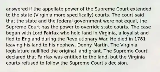 answered if the appellate power of the Supreme Court extended to the state (Virginia more specifically) courts. The court said that the state and the federal government were not equal, the Supreme Court has the power to override <a href='https://www.questionai.com/knowledge/k0UTVXnPxH-state-courts' class='anchor-knowledge'>state courts</a>. The case began with Lord Fairfax who held land in Virginia, a loyalist and fled to England during the Revolutionary War. He died in 1781 leaving his land to his nephew, Denny Martin. The Virginia legislature nullified the original land grant. The Supreme Court declared that Fairfax was entitled to the land, but the Virginia courts refused to follow the Supreme Court's decision.