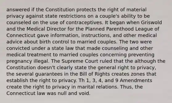 answered if the Constitution protects the right of material privacy against state restrictions on a couple's ability to be counseled on the use of contraceptives. It began when Griswold and the Medical Director for the Planned Parenthood League of Connecticut gave information, instructions, and other medical advice about birth control to married couples. The two were convicted under a state law that made counseling and other medical treatment to married couples concerning preventing pregnancy illegal. The Supreme Court ruled that the although the Constitution doesn't clearly state the general right to privacy, the several guarantees in the Bill of Rights creates zones that establish the right to privacy. Th 1, 3, 4, and 9 Amendments create the right to privacy in marital relations. Thus, the Connecticut law was null and void.