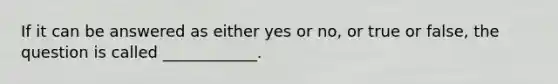 If it can be answered as either yes or no, or true or false, the question is called ____________.