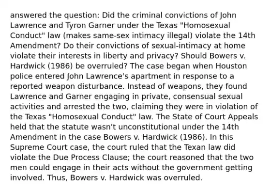 answered the question: Did the criminal convictions of John Lawrence and Tyron Garner under the Texas "Homosexual Conduct" law (makes same-sex intimacy illegal) violate the 14th Amendment? Do their convictions of sexual-intimacy at home violate their interests in liberty and privacy? Should Bowers v. Hardwick (1986) be overruled? The case began when Houston police entered John Lawrence's apartment in response to a reported weapon disturbance. Instead of weapons, they found Lawrence and Garner engaging in private, consensual sexual activities and arrested the two, claiming they were in violation of the Texas "Homosexual Conduct" law. The State of Court Appeals held that the statute wasn't unconstitutional under the 14th Amendment in the case Bowers v. Hardwick (1986). In this Supreme Court case, the court ruled that the Texan law did violate the Due Process Clause; the court reasoned that the two men could engage in their acts without the government getting involved. Thus, Bowers v. Hardwick was overruled.