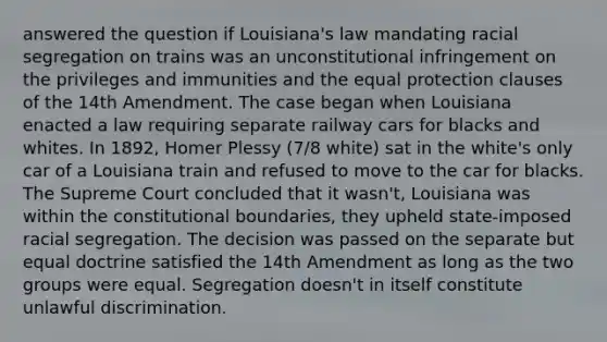 answered the question if Louisiana's law mandating racial segregation on trains was an unconstitutional infringement on the privileges and immunities and the equal protection clauses of the 14th Amendment. The case began when Louisiana enacted a law requiring separate railway cars for blacks and whites. In 1892, Homer Plessy (7/8 white) sat in the white's only car of a Louisiana train and refused to move to the car for blacks. The Supreme Court concluded that it wasn't, Louisiana was within the constitutional boundaries, they upheld state-imposed racial segregation. The decision was passed on the separate but equal doctrine satisfied the 14th Amendment as long as the two groups were equal. Segregation doesn't in itself constitute unlawful discrimination.