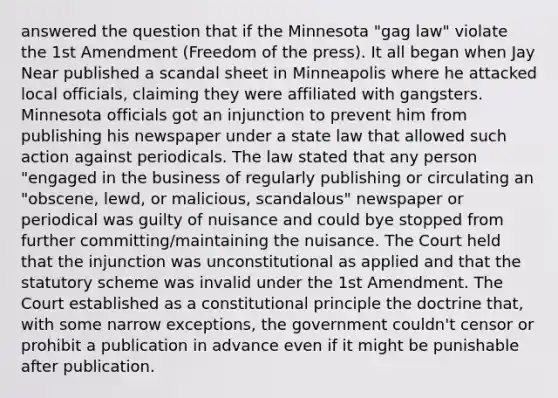 answered the question that if the Minnesota "gag law" violate the 1st Amendment (Freedom of the press). It all began when Jay Near published a scandal sheet in Minneapolis where he attacked local officials, claiming they were affiliated with gangsters. Minnesota officials got an injunction to prevent him from publishing his newspaper under a state law that allowed such action against periodicals. The law stated that any person "engaged in the business of regularly publishing or circulating an "obscene, lewd, or malicious, scandalous" newspaper or periodical was guilty of nuisance and could bye stopped from further committing/maintaining the nuisance. The Court held that the injunction was unconstitutional as applied and that the statutory scheme was invalid under the 1st Amendment. The Court established as a constitutional principle the doctrine that, with some narrow exceptions, the government couldn't censor or prohibit a publication in advance even if it might be punishable after publication.