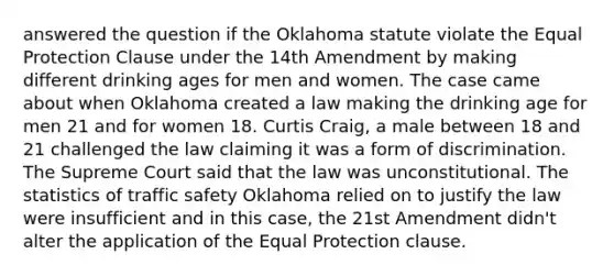 answered the question if the Oklahoma statute violate the Equal Protection Clause under the 14th Amendment by making different drinking ages for men and women. The case came about when Oklahoma created a law making the drinking age for men 21 and for women 18. Curtis Craig, a male between 18 and 21 challenged the law claiming it was a form of discrimination. The Supreme Court said that the law was unconstitutional. The statistics of traffic safety Oklahoma relied on to justify the law were insufficient and in this case, the 21st Amendment didn't alter the application of the Equal Protection clause.