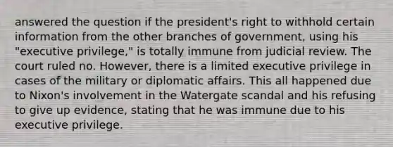 answered the question if the president's right to withhold certain information from the other branches of government, using his "executive privilege," is totally immune from judicial review. The court ruled no. However, there is a limited executive privilege in cases of the military or diplomatic affairs. This all happened due to Nixon's involvement in the Watergate scandal and his refusing to give up evidence, stating that he was immune due to his executive privilege.