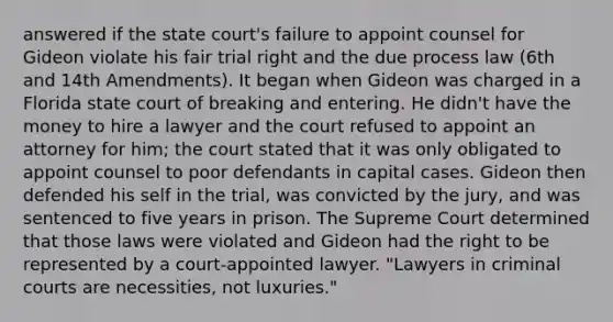 answered if the state court's failure to appoint counsel for Gideon violate his fair trial right and the due process law (6th and 14th Amendments). It began when Gideon was charged in a Florida state court of breaking and entering. He didn't have the money to hire a lawyer and the court refused to appoint an attorney for him; the court stated that it was only obligated to appoint counsel to poor defendants in capital cases. Gideon then defended his self in the trial, was convicted by the jury, and was sentenced to five years in prison. The Supreme Court determined that those laws were violated and Gideon had the right to be represented by a court-appointed lawyer. "Lawyers in criminal courts are necessities, not luxuries."