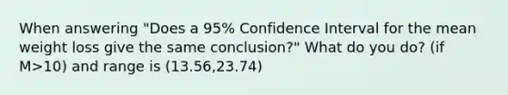 When answering "Does a 95% Confidence Interval for the mean weight loss give the same conclusion?" What do you do? (if M>10) and range is (13.56,23.74)