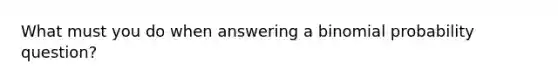 What must you do when answering a binomial probability question?