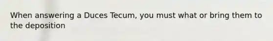 When answering a Duces Tecum, you must what or bring them to the deposition