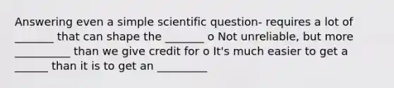 Answering even a simple scientific question- requires a lot of _______ that can shape the _______ o Not unreliable, but more __________ than we give credit for o It's much easier to get a ______ than it is to get an _________