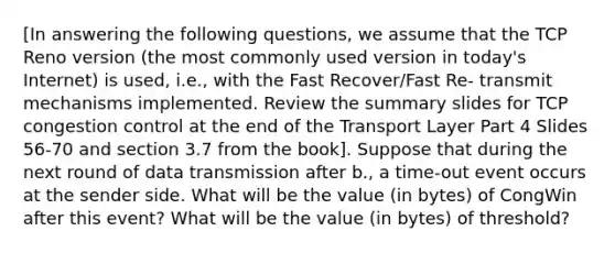 [In answering the following questions, we assume that the TCP Reno version (the most commonly used version in today's Internet) is used, i.e., with the Fast Recover/Fast Re- transmit mechanisms implemented. Review the summary slides for TCP congestion control at the end of the Transport Layer Part 4 Slides 56-70 and section 3.7 from the book]. Suppose that during the next round of data transmission after b., a time-out event occurs at the sender side. What will be the value (in bytes) of CongWin after this event? What will be the value (in bytes) of threshold?