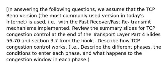 [In answering the following questions, we assume that the TCP Reno version (the most commonly used version in today's Internet) is used, i.e., with the Fast Recover/Fast Re- transmit mechanisms implemented. Review the summary slides for TCP congestion control at the end of the Transport Layer Part 4 Slides 56-70 and section 3.7 from the book]. Describe how TCP congestion control works. (i.e., Describe the different phases, the conditions to enter each phase, and what happens to the congestion window in each phase.)