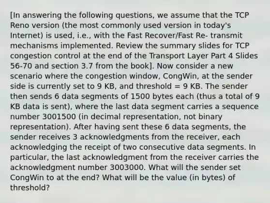 [In answering the following questions, we assume that the TCP Reno version (the most commonly used version in today's Internet) is used, i.e., with the Fast Recover/Fast Re- transmit mechanisms implemented. Review the summary slides for TCP congestion control at the end of the Transport Layer Part 4 Slides 56-70 and section 3.7 from the book]. Now consider a new scenario where the congestion window, CongWin, at the sender side is currently set to 9 KB, and threshold = 9 KB. The sender then sends 6 data segments of 1500 bytes each (thus a total of 9 KB data is sent), where the last data segment carries a sequence number 3001500 (in decimal representation, not binary representation). After having sent these 6 data segments, the sender receives 3 acknowledgments from the receiver, each acknowledging the receipt of two consecutive data segments. In particular, the last acknowledgment from the receiver carries the acknowledgment number 3003000. What will the sender set CongWin to at the end? What will be the value (in bytes) of threshold?