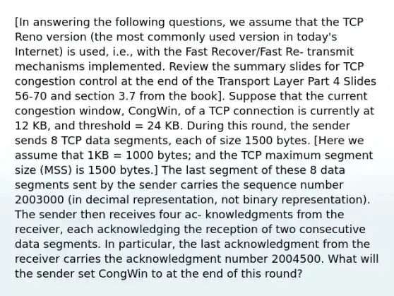 [In answering the following questions, we assume that the TCP Reno version (the most commonly used version in today's Internet) is used, i.e., with the Fast Recover/Fast Re- transmit mechanisms implemented. Review the summary slides for TCP congestion control at the end of the Transport Layer Part 4 Slides 56-70 and section 3.7 from the book]. Suppose that the current congestion window, CongWin, of a TCP connection is currently at 12 KB, and threshold = 24 KB. During this round, the sender sends 8 TCP data segments, each of size 1500 bytes. [Here we assume that 1KB = 1000 bytes; and the TCP maximum segment size (MSS) is 1500 bytes.] The last segment of these 8 data segments sent by the sender carries the sequence number 2003000 (in decimal representation, not binary representation). The sender then receives four ac- knowledgments from the receiver, each acknowledging the reception of two consecutive data segments. In particular, the last acknowledgment from the receiver carries the acknowledgment number 2004500. What will the sender set CongWin to at the end of this round?