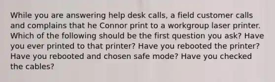 While you are answering help desk calls, a field customer calls and complains that he Connor print to a workgroup laser printer. Which of the following should be the first question you ask? Have you ever printed to that printer? Have you rebooted the printer? Have you rebooted and chosen safe mode? Have you checked the cables?