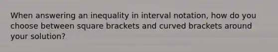 When answering an inequality in interval notation, how do you choose between square brackets and curved brackets around your solution?