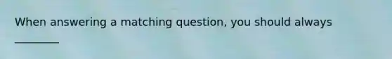 When answering a matching question, you should always ________