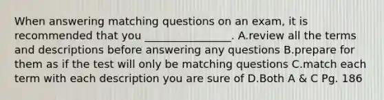 When answering matching questions on an exam, it is recommended that you ________________. A.review all the terms and descriptions before answering any questions B.prepare for them as if the test will only be matching questions C.match each term with each description you are sure of D.Both A & C Pg. 186