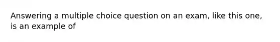 Answering a multiple choice question on an exam, like this one, is an example of