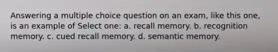 Answering a multiple choice question on an exam, like this one, is an example of Select one: a. recall memory. b. recognition memory. c. cued recall memory. d. semantic memory.