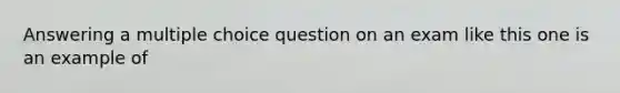 Answering a multiple choice question on an exam like this one is an example of