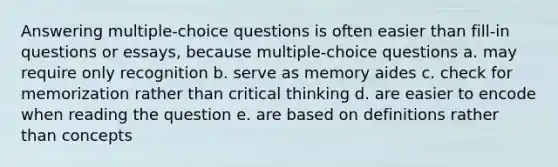 Answering multiple-choice questions is often easier than fill-in questions or essays, because multiple-choice questions a. may require only recognition b. serve as memory aides c. check for memorization rather than critical thinking d. are easier to encode when reading the question e. are based on definitions rather than concepts