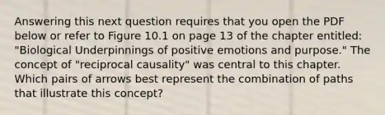 Answering this next question requires that you open the PDF below or refer to Figure 10.1 on page 13 of the chapter entitled: "Biological Underpinnings of positive emotions and purpose." The concept of "reciprocal causality" was central to this chapter. Which pairs of arrows best represent the combination of paths that illustrate this concept?