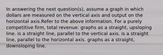 In answering the next question(s), assume a graph in which dollars are measured on the vertical axis and output on the horizontal axis.Refer to the above information. For a purely competitive firm, total revenue: graphs as a straight, upsloping line. is a straight line, parallel to the vertical axis. is a straight line, parallel to the horizontal axis. graphs as a straight, downsloping line.