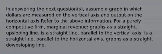 In answering the next question(s), assume a graph in which dollars are measured on the vertical axis and output on the horizontal axis.Refer to the above information. For a purely competitive firm, marginal revenue: graphs as a straight, upsloping line. is a straight line, parallel to the vertical axis. is a straight line, parallel to the horizontal axis. graphs as a straight, downsloping line.