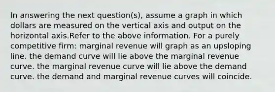 In answering the next question(s), assume a graph in which dollars are measured on the vertical axis and output on the horizontal axis.Refer to the above information. For a purely competitive firm: marginal revenue will graph as an upsloping line. the demand curve will lie above the marginal revenue curve. the marginal revenue curve will lie above the demand curve. the demand and marginal revenue curves will coincide.