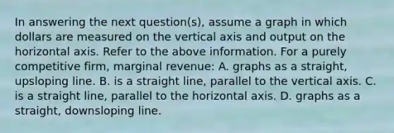 In answering the next question(s), assume a graph in which dollars are measured on the vertical axis and output on the horizontal axis. Refer to the above information. For a purely competitive firm, marginal revenue: A. graphs as a straight, upsloping line. B. is a straight line, parallel to the vertical axis. C. is a straight line, parallel to the horizontal axis. D. graphs as a straight, downsloping line.