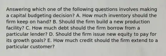 Answering which one of the following questions involves making a capital budgeting decision? A. How much inventory should the firm keep on hand? B. Should the firm build a new production facility? C. How much debt should the firm borrow from a particular lender? D. Should the firm issue new equity to pay for its growth goals? E. How much credit should the firm extend to a particular customer?