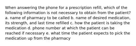 When answering the phone for a prescription refill, which of the following information is not necessary to obtain from the patient? а. name of pharmacy to be called b. name of desired medication, its strength, and last time refilled c. how the patient is taking the medication d. phone number at which the patient can be reached if necessary e. what time the patient expects to pick the medication up from the pharmacy