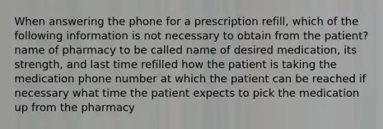 When answering the phone for a prescription refill, which of the following information is not necessary to obtain from the patient? name of pharmacy to be called name of desired medication, its strength, and last time refilled how the patient is taking the medication phone number at which the patient can be reached if necessary what time the patient expects to pick the medication up from the pharmacy