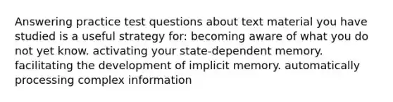 Answering practice test questions about text material you have studied is a useful strategy for: becoming aware of what you do not yet know. activating your state-dependent memory. facilitating the development of implicit memory. automatically processing complex information