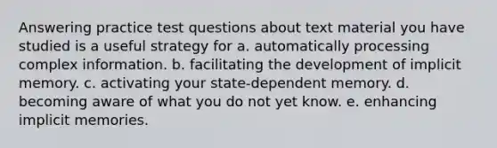 Answering practice test questions about text material you have studied is a useful strategy for a. automatically processing complex information. b. facilitating the development of implicit memory. c. activating your state-dependent memory. d. becoming aware of what you do not yet know. e. enhancing implicit memories.