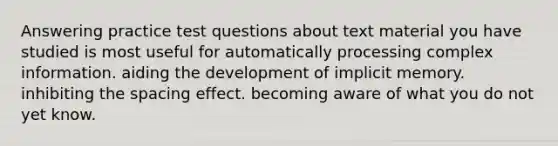 Answering practice test questions about text material you have studied is most useful for automatically processing complex information. aiding the development of implicit memory. inhibiting the spacing effect. becoming aware of what you do not yet know.